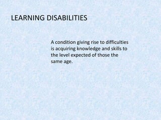 LEARNING DISABILITIES
A condition giving rise to difficulties
is acquiring knowledge and skills to
the level expected of those the
same age.
 