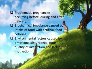  Problematic pregnancies,
occurring before, during and after
delivery.
 Biochemical imbalance caused by
intake of food with artificial food
coloring.
 Environmental factors caused by
emotional disturbance, poor
quality of instruction and lack of
motivation.
 
