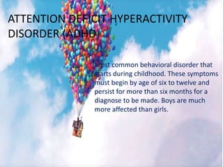 ATTENTION DEFICIT HYPERACTIVITY
DISORDER (ADHD)
Most common behavioral disorder that
starts during childhood. These symptoms
must begin by age of six to twelve and
persist for more than six months for a
diagnose to be made. Boys are much
more affected than girls.
 