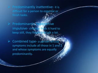  Predominantly inattentive- it is
difficult for a person to organize or
finish tasks.
 Predominantly hyperactive
impulsive- children finds it hard to
keep still, they fidget and talk a lot.
 Combined type- a person whose
symptoms include all those in 1 and 2
and whose symptoms are equally
predominantly.
 