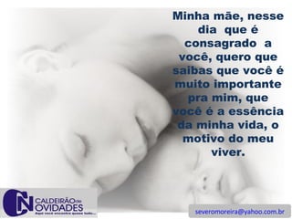 [email_address] Minha mãe, nesse dia  que é consagrado  a você, quero que saibas que você é muito importante pra mim, que você é a essência da minha vida, o motivo do meu viver. 