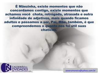 [email_address] É Mãezinha, existe momentos que não concordamos contigo, existe momentos que achamos você  chata, retrógada, atrasada e outra infinidade de adjetivos, mais quando ficamos adultos e passamos a ser, Pai, Mãe, também, é que compreendemos o quanto nos foi útil suas chatices. 
