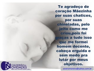 [email_address] Te agradeço de coração Mãezinha por suas chatices, por suas chineladas, pelo jeito como me criou,pois foi graças a tudo isso que me formei homem decente, cabeça erguida e sem medo pra lutar por meus objetivos. 