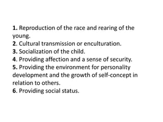 1. Reproduction of the race and rearing of the
young.
2. Cultural transmission or enculturation.
3. Socialization of the child.
4. Providing affection and a sense of security.
5. Providing the environment for personality
development and the growth of self-concept in
relation to others.
6. Providing social status.

 