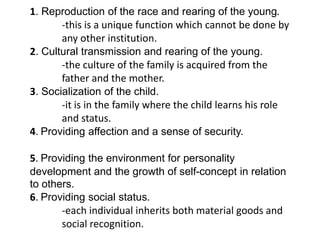 1. Reproduction of the race and rearing of the young.
-this is a unique function which cannot be done by
any other institution.
2. Cultural transmission and rearing of the young.
-the culture of the family is acquired from the
father and the mother.
3. Socialization of the child.
-it is in the family where the child learns his role
and status.
4. Providing affection and a sense of security.
5. Providing the environment for personality
development and the growth of self-concept in relation
to others.
6. Providing social status.
-each individual inherits both material goods and
social recognition.

 