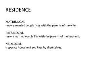 RESIDENCE
MATRILOCAL
- newly married couple lives with the parents of the wife.
PATRILOCAL
-newly married couple live with the parents of the husband.
NEOLOCAL
-separate household and lives by themselves.

 