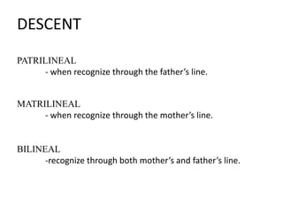 DESCENT
PATRILINEAL
- when recognize through the father’s line.
MATRILINEAL
- when recognize through the mother’s line.

BILINEAL
-recognize through both mother’s and father’s line.

 