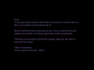 Deus:
“o teu anjo falará sempre sobre Mim, te ensinará a maneira de vir a
Mim, e Eu estarei sempre dentro de ti”.
Nesse momento havia muita paz no céu, mas as vozes da Terra já
podiam ser ouvidas. A criança, apressada, pediu suavemente:
“Oh Deus, se eu estiver a ponto de ir agora, diga-me, por favor, o
nome do meu anjo”.
E Deus respondeu:
“O seu anjo se chamará… Mãe!”.
 