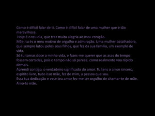 Como é difícil falar de ti. Como é difícil falar de uma mulher que é tão
maravilhosa.
Hoje é o teu dia, que traz muita alegria ao meu coração.
Mãe, tu és o meu motivo de orgulho e admiração. Uma mulher batalhadora,
que sempre lutou pelos seus filhos, que fez da sua família, um exemplo de
vida.
Só tu tornas doce a minha vida, e fazes-me querer que as asas do tempo
fossem cortadas, pois o tempo não só parece, como realmente voa rápido
demais.
Aprendi contigo, o verdadeiro significado do amor. Tu tens o amor sincero,
espírito livre, tudo isso mãe, fez de mim, a pessoa que sou.
Essa tua dedicação e esse teu amor fez-me ter orgulho de chamar-te de mãe.
Amo-te mãe.
 