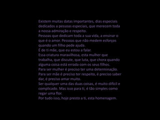Existem muitas datas importantes, dias especiais
dedicados a pessoas especiais, que merecem toda
a nossa admiração e respeito.
Pessoas que dedicam toda a sua vida, a ensinar o
que é o amor. Pessoas que não medem esforços
quando um filho pede ajuda.
É de ti mãe, que eu estou a falar.
Essa criatura maravilhosa, esta mulher que
trabalha, que discute, que luta, que chora quando
alguma coisa está errada com os seus filhos.
Para ser mulher é preciso ter uma determinação.
Para ser mãe é preciso ter respeito, é preciso saber
dar, é preciso amar muito.
Ser qualquer uma das duas coisas, é muito difícil e
complicado. Mas isso para ti, é tão simples como
regar uma flor.
Por tudo isso, hoje presto a ti, esta homenagem.
 