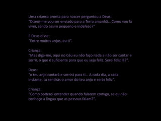 Uma criança pronta para nascer perguntou a Deus:
“Dizem-me vou ser enviado para a Terra amanhã… Como vou lá
viver, sendo assim pequeno e indefeso?”
E Deus disse:
“Entre muitos anjos, eu ti”.
Criança:
“Mas diga-me, aqui no Céu eu não faço nada a não ser cantar e
sorrir, o que é suficiente para que eu seja feliz. Serei feliz lá?”.
Deus:
“o teu anjo cantará e sorrirá para ti… A cada dia, a cada
instante, tu sentirás o amor do teu anjo e serás feliz”.
Criança:
“Como poderei entender quando falarem comigo, se eu não
conheço a língua que as pessoas falam?”.
 