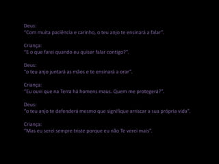 Deus:
“Com muita paciência e carinho, o teu anjo te ensinará a falar”.
Criança:
“E o que farei quando eu quiser falar contigo?”.
Deus:
“o teu anjo juntará as mãos e te ensinará a orar”.
Criança:
“Eu ouvi que na Terra há homens maus. Quem me protegerá?”.
Deus:
“o teu anjo te defenderá mesmo que signifique arriscar a sua própria vida”.
Criança:
“Mas eu serei sempre triste porque eu não Te verei mais”.
 