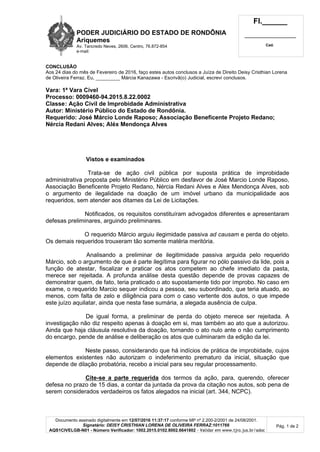 PODER JUDICIÁRIO DO ESTADO DE RONDÔNIA
Ariquemes
Av. Tancredo Neves, 2606, Centro, 76.872-854
e-mail:
Fl.______
_________________________
Cad.
Documento assinado digitalmente em 12/07/2016 11:37:17 conforme MP nº 2.200-2/2001 de 24/08/2001.
Signatário: DEISY CRISTHIAN LORENA DE OLIVEIRA FERRAZ:1011766
AQS1CIVELGB-N01 - Número Verificador: 1002.2015.0102.8002.6641802 - Validar em www.tjro.jus.br/adoc
Pág. 1 de 2
CONCLUSÃO
Aos 24 dias do mês de Fevereiro de 2016, faço estes autos conclusos a Juíza de Direito Deisy Cristhian Lorena
de Oliveira Ferraz. Eu, _________ Márcia Kanazawa - Escrivã(o) Judicial, escrevi conclusos.
Vara: 1ª Vara Cível
Processo: 0009460-94.2015.8.22.0002
Classe: Ação Civil de Improbidade Administrativa
Autor: Ministério Público do Estado de Rondônia.
Requerido: José Márcio Londe Raposo; Associação Beneficente Projeto Redano;
Nércia Redani Alves; Aléx Mendonça Alves
Vistos e examinados
Trata-se de ação civil pública por suposta prática de improbidade
administrativa proposta pelo Ministério Público em desfavor de José Marcio Londe Raposo,
Associação Beneficente Projeto Redano, Nércia Redani Alves e Alex Mendonça Alves, sob
o argumento de ilegalidade na doação de um imóvel urbano da municipalidade aos
requeridos, sem atender aos ditames da Lei de Licitações.
Notificados, os requisitos constituíram advogados diferentes e apresentaram
defesas preliminares, arguindo preliminares.
O requerido Márcio arguiu ilegimidade passiva ad causam e perda do objeto.
Os demais requeridos trouxeram tão somente matéria meritória.
Analisando a preliminar de ilegitimidade passiva arguida pelo requerido
Márcio, sob o argumento de que é parte ilegítima para figurar no pólo passivo da lide, pois a
função de atestar, fiscalizar e praticar os atos competem ao chefe imediato da pasta,
merece ser rejeitada. A profunda análise desta questão depende de provas capazes de
demonstrar quem, de fato, teria praticado o ato supostamente tido por ímprobo. No caso em
exame, o requerido Marcio sequer indicou a pessoa, seu subordinado, que teria atuado, ao
menos, com falta de zelo e diligência para com o caso vertente dos autos, o que impede
este juízo aquilatar, ainda que nesta fase sumária, a alegada ausência de culpa.
De igual forma, a preliminar de perda do objeto merece ser rejeitada. A
investigação não diz respeito apenas à doação em si, mas também ao ato que a autorizou.
Ainda que haja cláusula resolutiva da doação, tornando o ato nulo ante o não cumprimento
do encargo, pende de análise e deliberação os atos que culminaram da edição da lei.
Neste passo, considerando que há indícios de prática de improbidade, cujos
elementos existentes não autorizam o indeferimento prematuro da inicial, situação que
depende de dilação probatória, recebo a inicial para seu regular processamento.
Cite-se a parte requerida dos termos da ação, para, querendo, oferecer
defesa no prazo de 15 dias, a contar da juntada da prova da citação nos autos, sob pena de
serem considerados verdadeiros os fatos alegados na inicial (art. 344, NCPC).
 