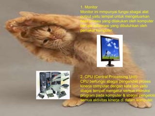 1. Monitor
Monitor ini mmpunyai fungsi sbagai alat
output yaitu tempat untuk mengeluarkan
hasil proses yang dilakukan oleh komputer
berupa informasi yang dibutuhkan oleh
pemakai komputer.
2. CPU (Central Processing Unit)
CPU berfungsi sbagai pengendali proses
kinerja computer dengan kata lain yaitu
sbagai tempat mengatur semua instruksi
program pada komputer & sbagai pengelola
semua aktivitas kinerja di dalam komputer.
 