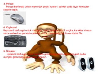 3. Mouse
Mouse berfungsi untuk menunjuk posisi kursor / pointer pada layar komputer
secara cepat.
4. Keyboard
Keyboard berfungsi untuk mengetik / memasukkan huruf, angka, karakter khusus
serta melakukan perintah-perintah untuk menyimpan file & membuka file.
5. Speaker
Speaker berfungsi untuk merubah gelombang listrik dari perangkat audio
menjadi gelombang suara atau getaran.
 