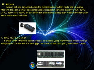  Mouse
Mouse berfungsi untuk menunjuk posisi kursor / pointer pada layar komputer secara cepat.
 Keyboard
Keyboard berfungsi untuk mengetik / memasukkan huruf, angka, karakter khusus serta melakukan perintah-perintah
untuk menyimpan file & membuka file.
 Speaker
Speaker berfungsi untuk merubah gelombang listrik dari perangkat audio menjadi gelombang suara atau getaran.
 – Modem, semua saluran jaringan komputer memerlukan modem pada tiap ujungnya. Modem dirancang untuk
beroperasi pada kecepatan tertentu biasanya 300, 1200, 2400, 4800 atau 96000 bit per detik dan seterusnya kecepatan
modem menentukan kecepatan transmisi data.
 Modem
 11. RAM / Modul Memori
Fungsi RAM / Memori adalah sebgai perangkat yang menyimpan proses kinerja komputer untuk sementara sehingga
membuat akses data yang sama lebih cepat.
 Power Supply
Power Supply berfungsi sbagai penghantar arus listrik, kontrol voltase pada perangkat keras komputer.
6. Modem,
semua saluran jaringan komputer memerlukan modem pada tiap ujungnya.
Modem dirancang untuk beroperasi pada kecepatan tertentu biasanya 300, 1200,
2400, 4800 atau 96000 bit per detik dan seterusnya kecepatan modem menentukan
kecepatan transmisi data.
7. RAM / Modul Memori
Fungsi RAM / Memori adalah sebgai perangkat yang menyimpan proses kinerja
komputer untuk sementara sehingga membuat akses data yang sama lebih cepat.
 