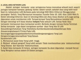 A. LOCAL AREA NETWORK (LAN)
Adalah jaringan komputer yang jaringannya hanya mencakup wilayah kecil, seperti
jaringan komputer kampus, gedung, kantor, dalam rumah, sekolah atau yang lebih kecil
Saat ini, kebanyakan LAN Berbasis pada teknologi IEEE 802.3 Ethernet Menggunakan
perangkat Switch, Yang Mempunyai kecepatan Transfer Data 10, 100, Atau 1000 Mbit/S.
Selain teknologi Ethernet, Saat ini teknologi 802.11b (Atau biasa disebut wi-fi) Juga sering
digunakan untuk membentuk LAN. Tempat-tempat Yang Menyediakan koneksi LAN
Dengan teknologi wi-fi biasa disebut hotspot.Pada sebuah LAN, Setiap Node Atau
komputer mempunyai daya komputasi sendiri, Berbeda dengan konsep Dump Terminal.
Setiap komputer juga dapat mengakses sumber daya Yang Ada Di LAN
Sesuaidenganhakakses Yang Telahdiatur.Sumberdayatersebutdapatberupa Data
Atauperangkatseperti Printer.Pada LAN,
Seorangpenggunajugadapatberkomunikasidenganpengguna Yang Lain
Denganmenggunakanaplikasi Yang Sesuai.
Karakteristik LAN :
1. Mempunyai pusat Data Yang Lebih tinggi.
2. Meliputi wilayah geografi Yang Lebih sempit, Tidak membutuhkan jalur telekomunikasi
Yang Disewa dari Operator Telekomunikasi.
3. Salah Satu komputer Di Antara jaringan komputer itu akan digunakan menjadi Server
Yang Mengatur semua sistem Di Dalam jaringan.
 