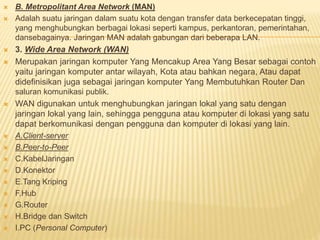  B. Metropolitant Area Network (MAN)
 Adalah suatu jaringan dalam suatu kota dengan transfer data berkecepatan tinggi,
yang menghubungkan berbagai lokasi seperti kampus, perkantoran, pemerintahan,
dansebagainya. Jaringan MAN adalah gabungan dari beberapa LAN.
 3. Wide Area Network (WAN)
 Merupakan jaringan komputer Yang Mencakup Area Yang Besar sebagai contoh
yaitu jaringan komputer antar wilayah, Kota atau bahkan negara, Atau dapat
didefinisikan juga sebagai jaringan komputer Yang Membutuhkan Router Dan
saluran komunikasi publik.
 WAN digunakan untuk menghubungkan jaringan lokal yang satu dengan
jaringan lokal yang lain, sehingga pengguna atau komputer di lokasi yang satu
dapat berkomunikasi dengan pengguna dan komputer di lokasi yang lain.
 A.Client-server
 B.Peer-to-Peer
 C.KabelJaringan
 D.Konektor
 E.Tang Kriping
 F.Hub
 G.Router
 H.Bridge dan Switch
 I.PC (Personal Computer)
 