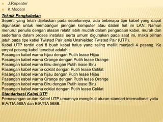  J.Repeater
 K.Modem
Teknik Pengkabelan
Seperti yang telah dijelaskan pada sebelumnya, ada beberapa tipe kabel yang dapat
digunakan untuk membangun jaringan komputer atau dalam hal ini LAN. Namun
menurut penulis dengan alasan relatif lebih mudah dalam pengadaan kabel, murah dan
sederhana dalam proses instalasi serta umum digunakan pada saat ini, maka pilihan
jatuh pada tipe kabel Twisted Pair jenis Unshielded Twisted Pair (UTP).
Kabel UTP terdiri dari 8 buah kabel halus yang saling melilit menjadi 4 pasang. Ke
empat pasang kabel tersebut adalah :
Pasangan kabel warna hijau dengan Putih lease Hijau
Pasangan kabel warna Orange dengan Putih lease Orange
Pasangan kabel warna Biru dengan Putih lease Biru
Pasangan kabel warna coklat dengan Putih lease Coklat
Pasangan kabel warna hijau dengan Putih lease Hijau
Pasangan kabel warna Orange dengan Putih lease Orange
Pasangan kabel warna Biru dengan Putih lease Biru
Pasangan kabel warna coklat dengan Putih lease Coklat
Standarisasi Kabel UTP
Pemasangan urutan Kabel UTP umumnya mengikuti aturan standart international yaitu
EIA/TIA 568A dan EIA/TIA 568B.
 