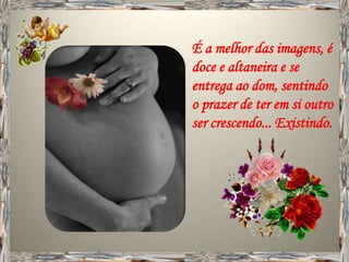 É a melhor das imagens, é
doce e altaneira e se
entrega ao dom, sentindo
o prazer de ter em si outro
ser crescendo... Existindo.
 