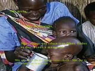 Mãe preta, Mãe branquinha, Mãe  corajosa , que educa seus filhos. Todos os dias, a todo o momento. Mãe que às vezes ri e que às vezes chora... Mãe que às vezes fala e às vezes cala... 
