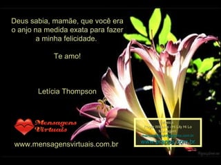 Deus sabia, mamãe, que você era o anjo na medida exata para fazer a minha felicidade.  Te amo! Letícia Thompson www.mensagensvirtuais.com.br  Música: Roger Williams - Hi Lily Hi Lo Montagem: [email_address] www.pranos.com.br 