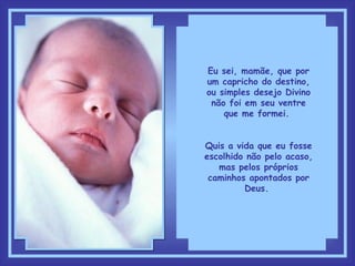 Eu sei, mamãe, que por um capricho do destino, ou simples desejo Divino não foi em seu ventre que me formei.  Quis a vida que eu fosse escolhido não pelo acaso, mas pelos próprios caminhos apontados por Deus.  