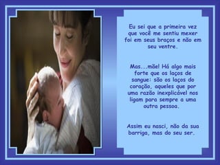 Eu sei que a primeira vez que você me sentiu mexer foi em seus braços e não em seu ventre. Mas...mãe! Há algo mais forte que os laços de sangue: são os laços do coração, aqueles que por uma razão inexplicável nos ligam para sempre a uma outra pessoa.  Assim eu nasci, não da sua barriga, mas do seu ser.  