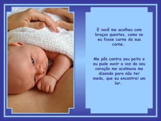 E você me acolheu com braços quentes, como se eu fosse carne da sua carne.  Me pôs contra seu peito e eu pude ouvir a voz do seu coração me acalmava me dizendo para não ter medo, que eu encontrei um lar.  