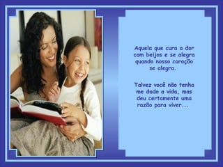 Aquela que cura a dor com beijos e se alegra quando nosso coração se alegra.  Talvez você não tenha me dado a vida, mas deu certamente uma razão para viver...  