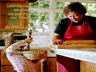   Lembramo-nos de você, mãe primeira,  com seus afagos, seus risos, brincadeiras,   não só beijos mas também repreendas,  sabendo ouvir,  compreender  nossa acanhada ou atrevida confidência  que nascem na meninice ou adolescência.  