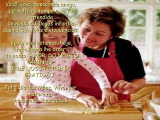 Você, vovó, nossa mão amiga,  que volta ao tempo e se faz entendida  de nossos diálogos infantis, das nossas falas e eloqüências.   Vovó, aqui estamos, hoje, todos para lhe dizer  do nosso  AMOR, DO NOSSO CARINHO  E DE NOSSA ETERNA GRATIDÃO   Feliz dia das Mães, Vovó, por natureza,  nossa mãe duas vezes. 