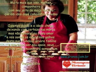 Muito mais que isso, mulher, companheira com seu jeito de moça faceira que em idos anos conquistou o nosso avô. O tempo passa e a idade chega, deixando com certeza sua marca mas não esmoreceu o seu amor e nós somos os mais finos galhos  desta sua frondosa árvore família e queremos ser seu apoio, seus atalhos onde encontrará sempre um abraço de nosso braços cheios de amor. Regina Célia 000  000 4 Música Connie Francis - Mama (Italian) Montagem: [email_address] www.pranos.com.br www.mensagensvirtuais.com.br 