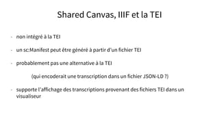 Shared Canvas, IIIF et la TEI
- non intégré à la TEI
- un sc:Manifest peut être généré à partir d’un fichier TEI
- probablement pas une alternative à la TEI
(qui encoderait une transcription dans un fichier JSON-LD ?)
- supporte l’affichage des transcriptions provenant des fichiers TEI dans un
visualiseur
 