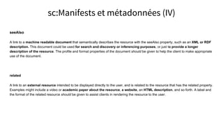 seeAlso
A link to a machine readable document that semantically describes the resource with the seeAlso property, such as an XML or RDF
description. This document could be used for search and discovery or inferencing purposes, or just to provide a longer
description of the resource. The profile and format properties of the document should be given to help the client to make appropriate
use of the document.
related
A link to an external resource intended to be displayed directly to the user, and is related to the resource that has the related property.
Examples might include a video or academic paper about the resource, a website, an HTML description, and so forth. A label and
the format of the related resource should be given to assist clients in rendering the resource to the user.
sc:Manifests et métadonnées (IV)
 