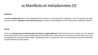 attribution
A human readable label that must be displayed when the resource it is associated with is displayed or used. For example, this could
be used to present copyright or ownership statements, or simply an acknowledgement of the owning and/or publishing institutions.
license
A link to an external resource that describes the license or rights statement under which the resource is being used. The rationale
for this being a URI and not a human readable label is that typically there is one license for many resources, and the text is too long to
be displayed to the user along with the object. If displaying the text is a requirement, then it is recommended to include the information
using the attribution property instead.
sc:Manifests et métadonnées (V)
 