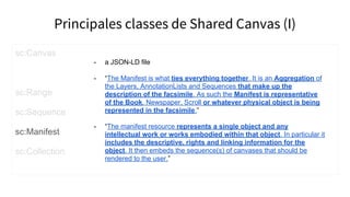 Principales classes de Shared Canvas (I)
sc:Canvas
sc:Range
sc:Sequence
sc:Manifest
sc:Collection
- a JSON-LD file
- “The Manifest is what ties everything together. It is an Aggregation of
the Layers, AnnotationLists and Sequences that make up the
description of the facsimile. As such the Manifest is representative
of the Book, Newspaper, Scroll or whatever physical object is being
represented in the facsimile.”
- “The manifest resource represents a single object and any
intellectual work or works embodied within that object. In particular it
includes the descriptive, rights and linking information for the
object. It then embeds the sequence(s) of canvases that should be
rendered to the user.”
 