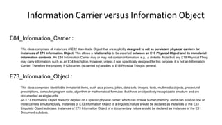 Information Carrier versus Information Object
E84_Information_Carrier :
This class comprises all instances of E22 Man-Made Object that are explicitly designed to act as persistent physical carriers for
instances of E73 Information Object. This allows a relationship to be asserted between an E19 Physical Object and its immaterial
information contents. An E84 Information Carrier may or may not contain information, e.g., a diskette. Note that any E18 Physical Thing
may carry information, such as an E34 Inscription. However, unless it was specifically designed for this purpose, it is not an Information
Carrier. Therefore the property P128 carries (is carried by) applies to E18 Physical Thing in general.
E73_Information_Object :
This class comprises identifiable immaterial items, such as a poems, jokes, data sets, images, texts, multimedia objects, procedural
prescriptions, computer program code, algorithm or mathematical formulae, that have an objectively recognizable structure and are
documented as single units.
An E73 Information Object does not depend on a specific physical carrier, which can include human memory, and it can exist on one or
more carriers simultaneously. Instances of E73 Information Object of a linguistic nature should be declared as instances of the E33
Linguistic Object subclass. Instances of E73 Information Object of a documentary nature should be declared as instances of the E31
Document subclass.
 