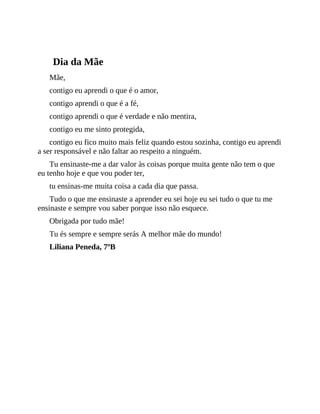 Dia da Mãe
Mãe,
contigo eu aprendi o que é o amor,
contigo aprendi o que é a fé,
contigo aprendi o que é verdade e não mentira,
contigo eu me sinto protegida,
contigo eu fico muito mais feliz quando estou sozinha, contigo eu aprendi
a ser responsável e não faltar ao respeito a ninguém.
Tu ensinaste-me a dar valor às coisas porque muita gente não tem o que
eu tenho hoje e que vou poder ter,
tu ensinas-me muita coisa a cada dia que passa.
Tudo o que me ensinaste a aprender eu sei hoje eu sei tudo o que tu me
ensinaste e sempre vou saber porque isso não esquece.
Obrigada por tudo mãe!
Tu és sempre e sempre serás A melhor mãe do mundo!
Liliana Peneda, 7ºB
 