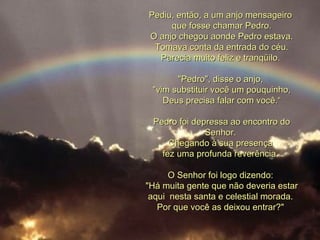Pediu, então, a um anjo mensageiro  que fosse chamar Pedro. O anjo chegou aonde Pedro estava. Tomava conta da entrada do céu. Parecia muito feliz e tranqüilo.  "Pedro", disse o anjo,  "vim substituir você um pouquinho, Deus precisa falar com você.“ Pedro foi depressa ao encontro do Senhor.  Chegando à sua presença  fez uma profunda reverência.  O Senhor foi logo dizendo:  "Há muita gente que não deveria estar aqui  nesta santa e celestial morada.  Por que você as deixou entrar?"  