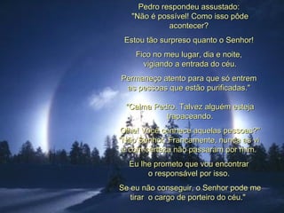 Pedro respondeu assustado:  "Não é possível! Como isso pôde acontecer?  Estou tão surpreso quanto o Senhor!  Fico no meu lugar, dia e noite,  vigiando a entrada do céu. Permaneço atento para que só entrem  as pessoas que estão purificadas."  "Calma Pedro. Talvez alguém esteja trapaceando. Olhe! Você conhece aquelas pessoas?" "Não Senhor. Francamente, nunca as vi  e com certeza não passaram por mim.  Eu lhe prometo que vou encontrar  o responsável por isso.  Se eu não conseguir, o Senhor pode me tirar  o cargo de porteiro do céu."   