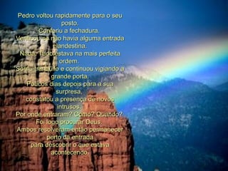 Pedro voltou rapidamente para o seu posto. Conferiu a fechadura.  Verificou se não havia alguma entrada clandestina. Nada. Tudo estava na mais perfeita ordem.  Sorriu tranqüilo e continuou vigiando a grande porta. Poucos dias depois para a sua surpresa,  constatou a presença de novos intrusos.  Por onde entraram? Como? Quando?  Foi logo procurar Deus.  Ambos resolveram então permanecer perto da entrada para descobrir o que estava acontecendo. 