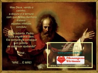 Mas Deus, vendo o carinho,  a doçura e a ternura  com que Nossa Senhora tratava  aqueles infelizes, concluiu: "Não adianta, Pedro. Você a conhece bem.  Ela sempre vai conseguir um jeitinho  de continuar ajudando!" Afinal . "MÃE ... É MÃE! Música : Mary's Little Boy Child  Montagem : [email_address] www.pranos.com.br www.mensagensvirtuais.com.br 