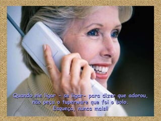 Quando ele ligar - se ligar- para dizer que adorou,
      não peça o tuperware que foi o bolo.
               Esqueça, nunca mais!!
 