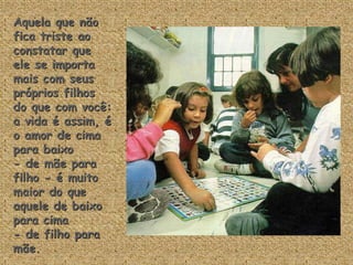 Aquela que não
fica triste ao
constatar que
ele se importa
mais com seus
próprios filhos
do que com você:
a vida é assim, é
o amor de cima
para baixo
- de mãe para
filho - é muito
maior do que
aquele de baixo
para cima
- de filho para
mãe.
 