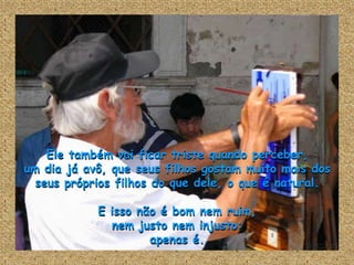 Ele também vai ficar triste quando perceber,
um dia já avô, que seus filhos gostam muito mais dos
  seus próprios filhos do que dele, o que é natural.

            E isso não é bom nem ruim,
              nem justo nem injusto:
                     apenas é.
 