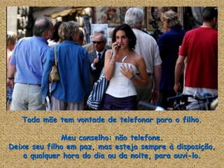 Toda mãe tem vontade de telefonar para o filho.

              Meu conselho: não telefone.
Deixe seu filho em paz, mas esteja sempre à disposição,
    a qualquer hora do dia ou da noite, para ouvi-lo.
 