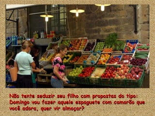 Não tente seduzir seu filho com propostas do tipo:
Domingo vou fazer aquele espaguete com camarão que
você adora, quer vir almoçar?
 