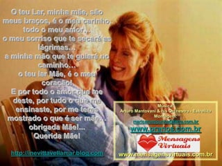O teu Lar, minha mãe, são
meus braços, é o meu carinho,
      todo o meu amor…
o meu sorriso que te secará as
           lágrimas…
a minha mão que te guiará no
           caminho…
     o teu lar Mãe, é o meu
            coração!
  E por todo o amor que me
   deste, por tudo o que me
                                                      Música:
    ensinaste, por me teres          Arturo Mantovani & his Orchestra - Estrellita
 mostrado o que é ser mãe…                          Montagem:
                                           maricarusocunha@terra.com.br
        obrigada Mãe!...                  www.pranos.com.br
         Querida Mãe!

  http://inevittavellamar.blog.com   www.mensagensvirtuais.com.br
 
