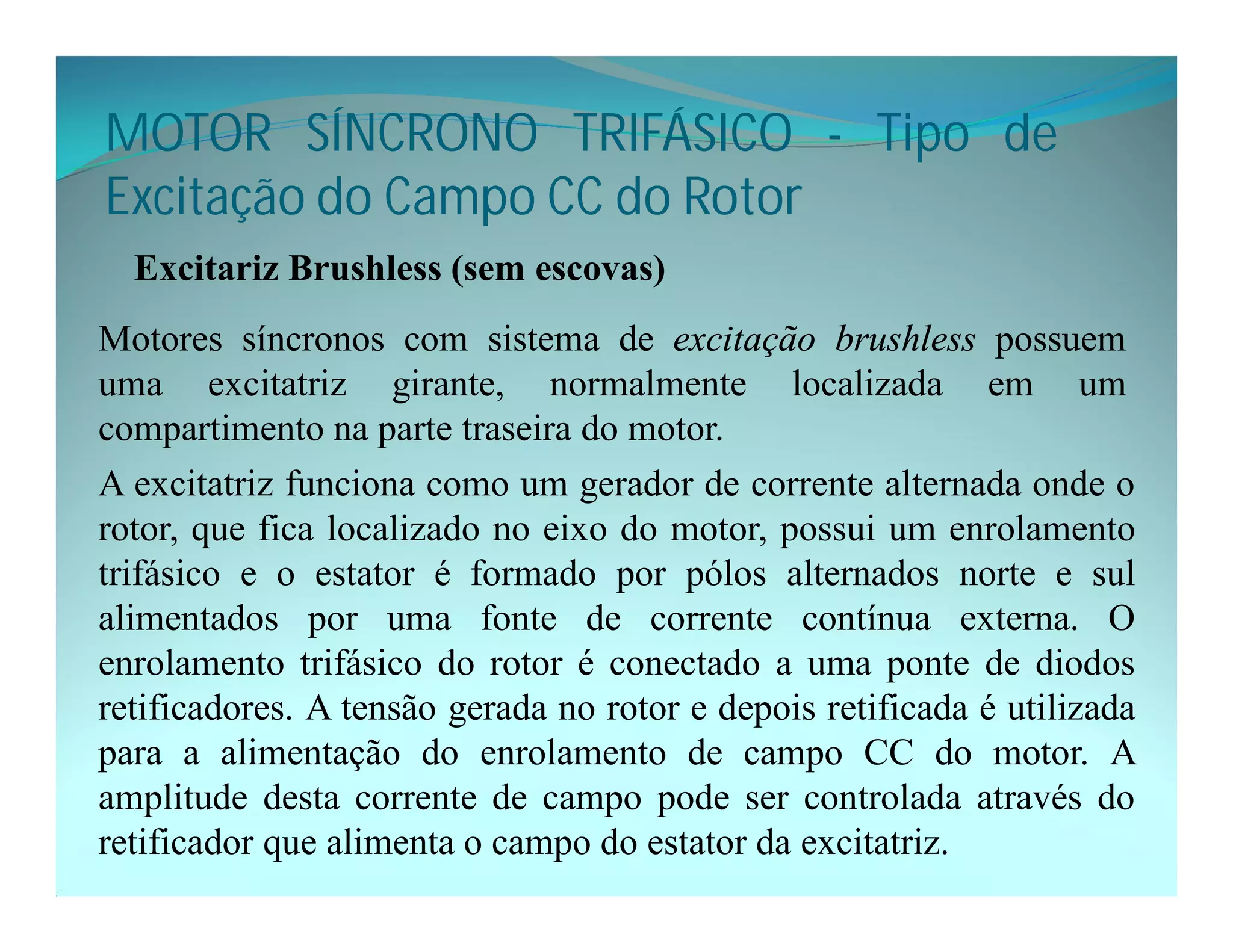 MOTOR SÍNCRONO TRIFÁSICO - Tipo de
Excitação do Campo CC do Rotor
Excitariz Brushless (sem escovas)
Motores síncronos com sistema de excitação brushless possuem
uma excitatriz girante, normalmente localizada em um
compartimento na parte traseira do motor.
A excitatriz funciona como um gerador de corrente alternada onde o
rotor, que fica localizado no eixo do motor, possui um enrolamento
trifásico e o estator é formado por pólos alternados norte e sul
alimentados por uma fonte de corrente contínua externa. O
enrolamento trifásico do rotor é conectado a uma ponte de diodos
retificadores. A tensão gerada no rotor e depois retificada é utilizada
para a alimentação do enrolamento de campo CC do motor. A
amplitude desta corrente de campo pode ser controlada através do
retificador que alimenta o campo do estator da excitatriz.
 